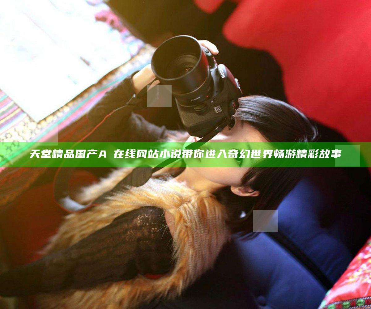 天堂精品国产AⅤ在线网站小说带你进入奇幻世界畅游精彩故事
