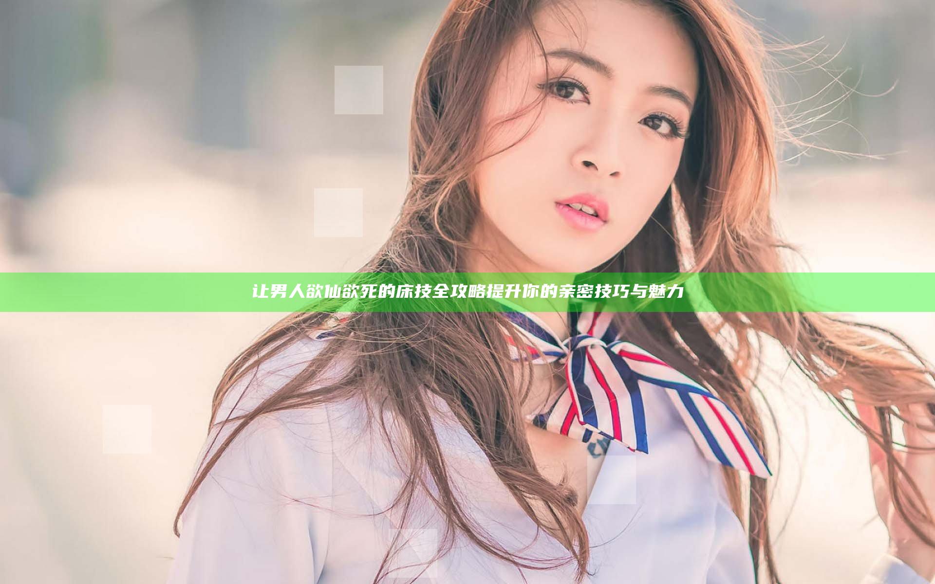 让男人欲仙欲死的床技全攻略提升你的亲密技巧与魅力