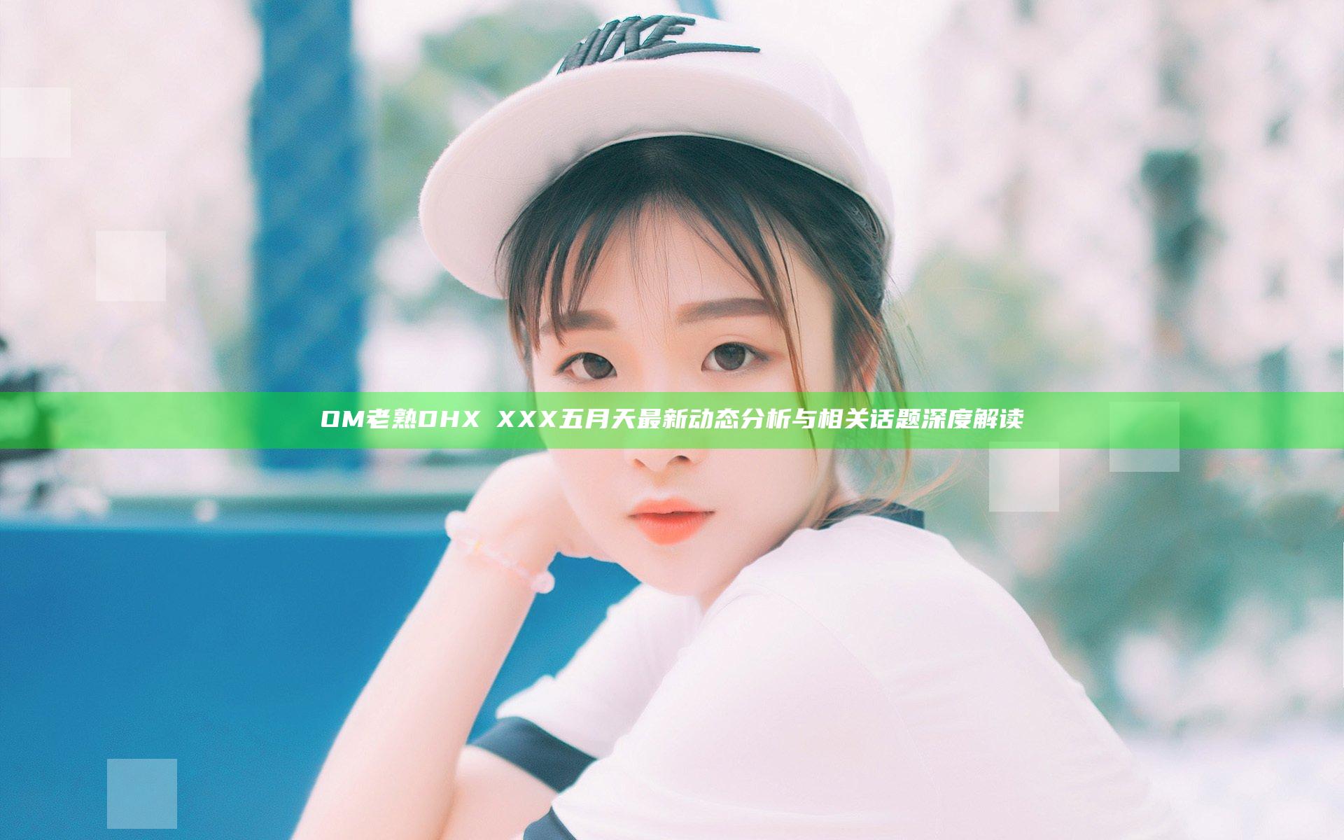 OM老熟DHXⅩXXX五月天最新动态分析与相关话题深度解读