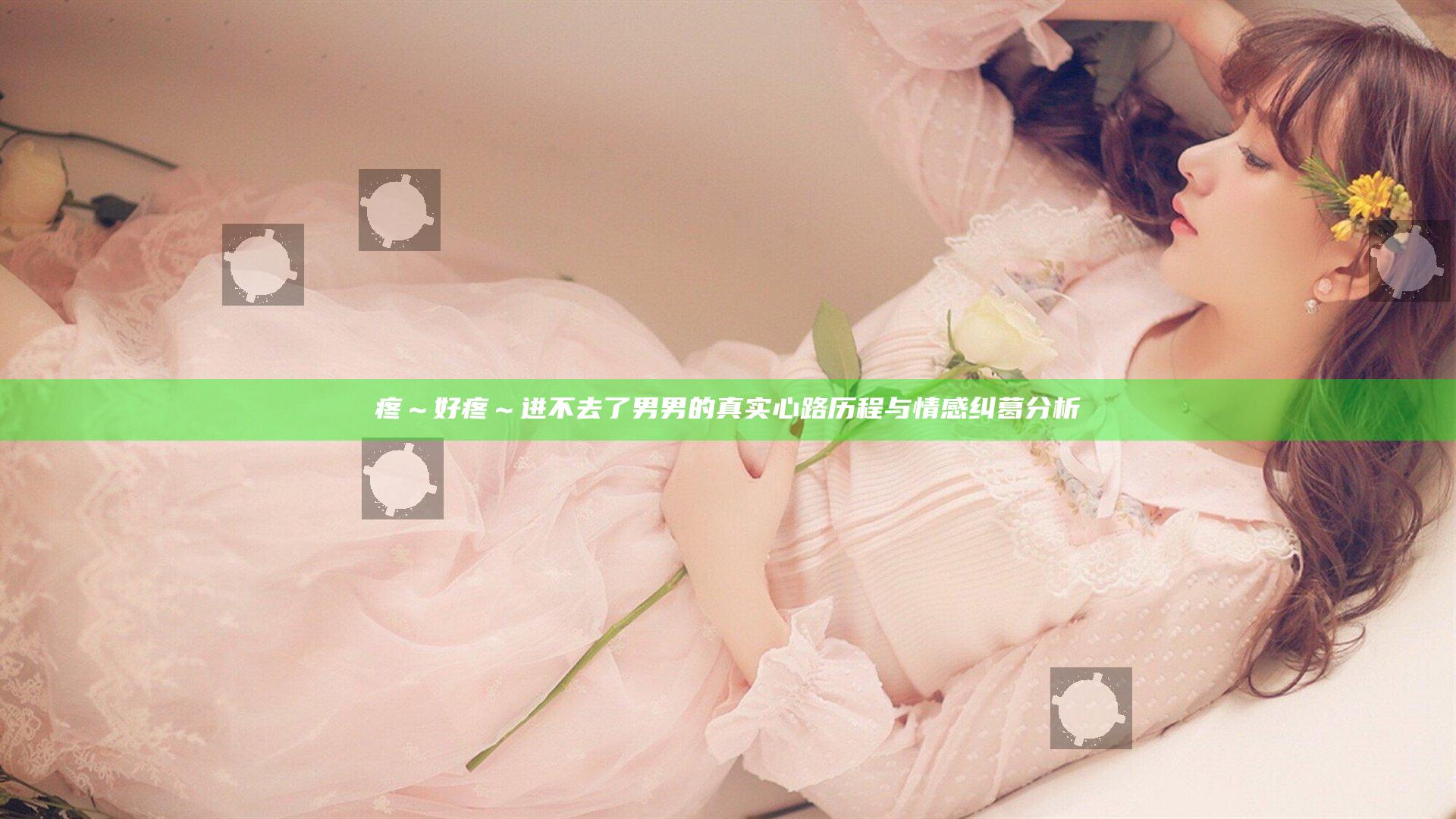 疼～好疼～进不去了男男的真实心路历程与情感纠葛分析