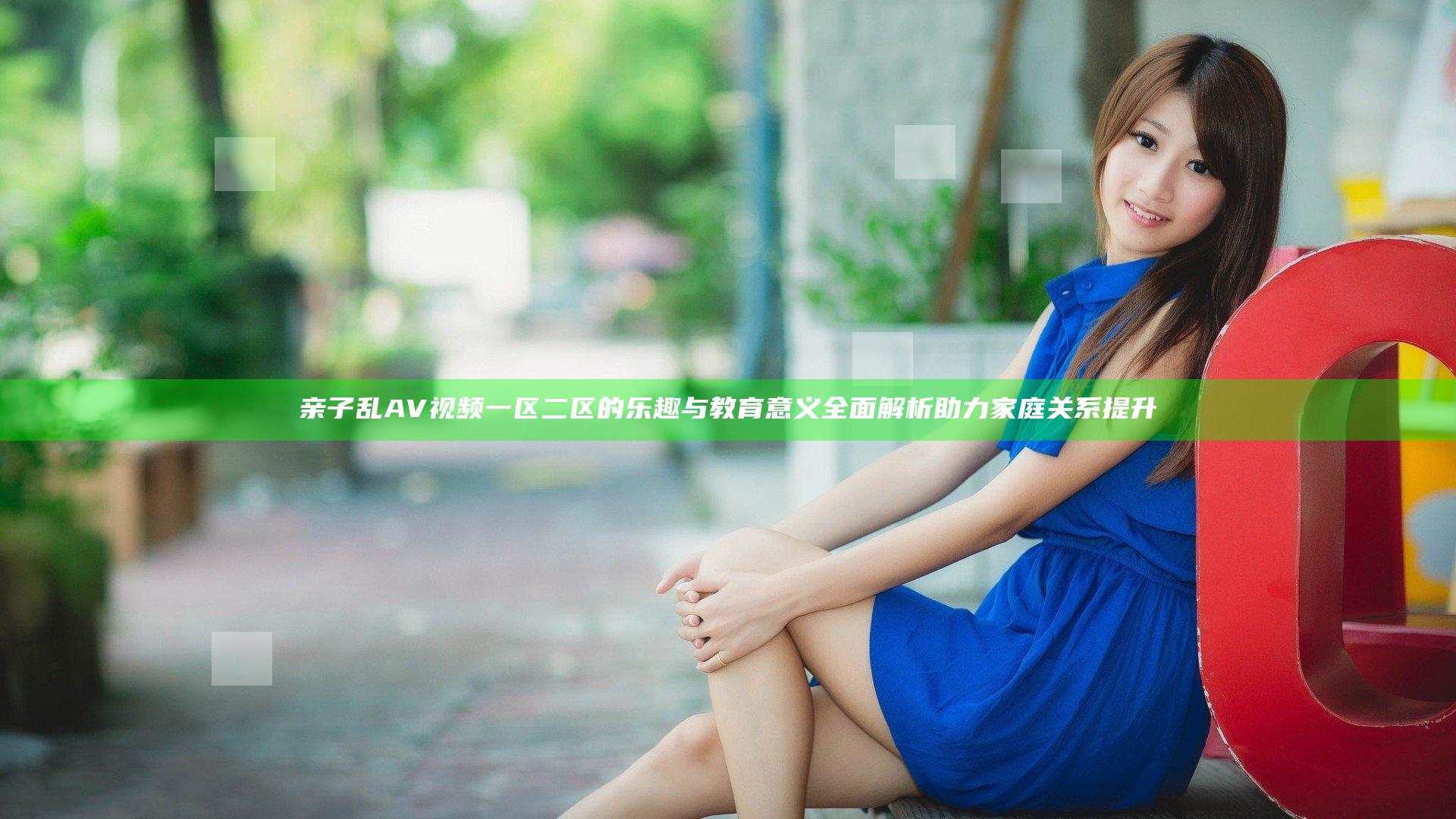 亲子乱AV视频一区二区的乐趣与教育意义全面解析助力家庭关系提升