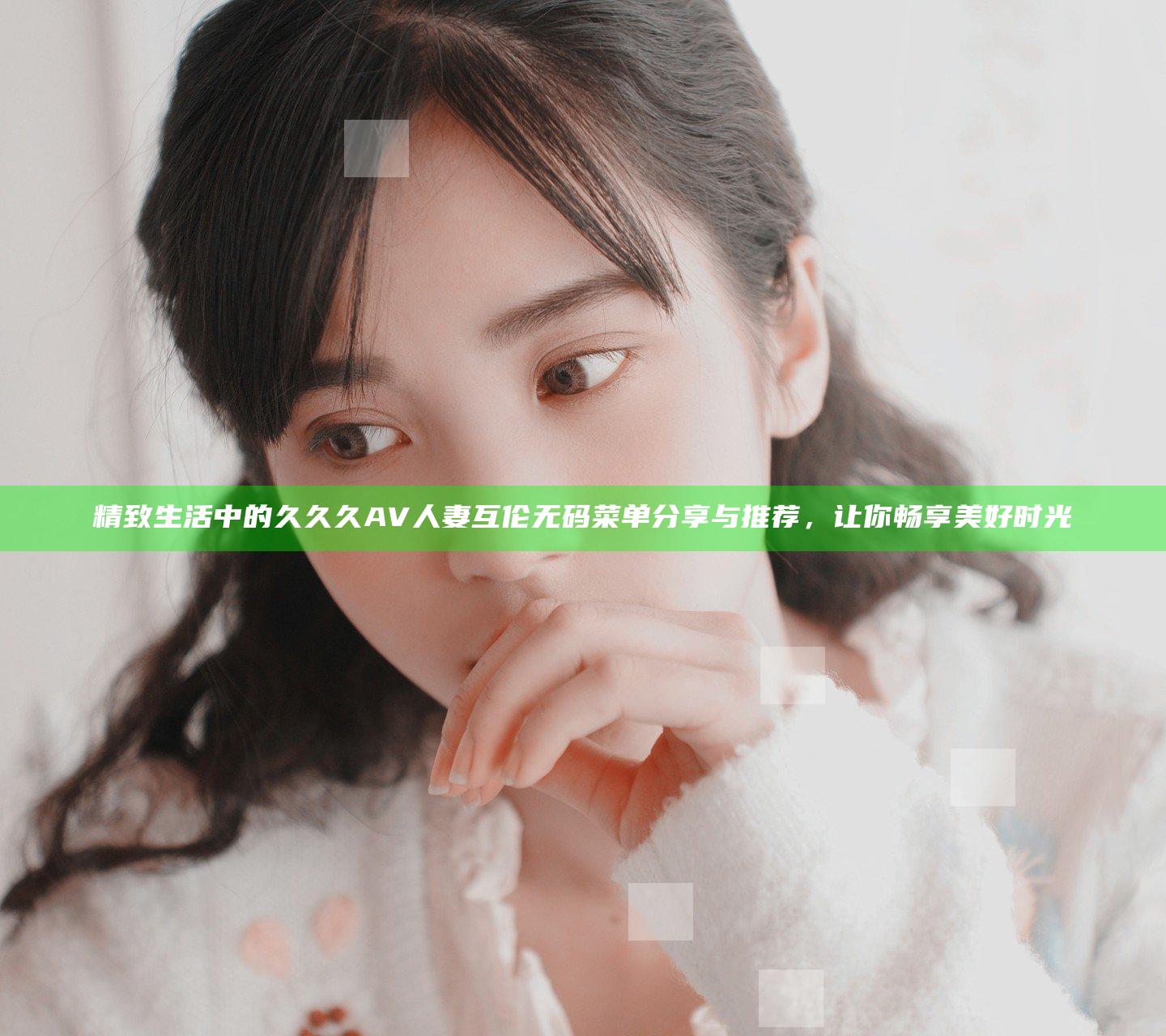 精致生活中的久久久AV人妻互伦无码菜单分享与推荐，让你畅享美好时光