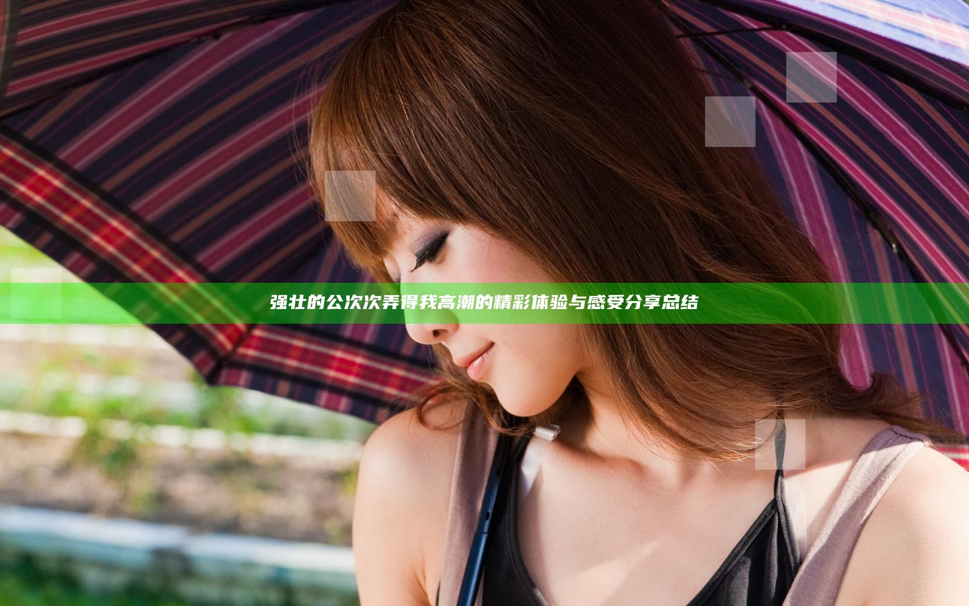 强壮的公次次弄得我高潮的精彩体验与感受分享总结