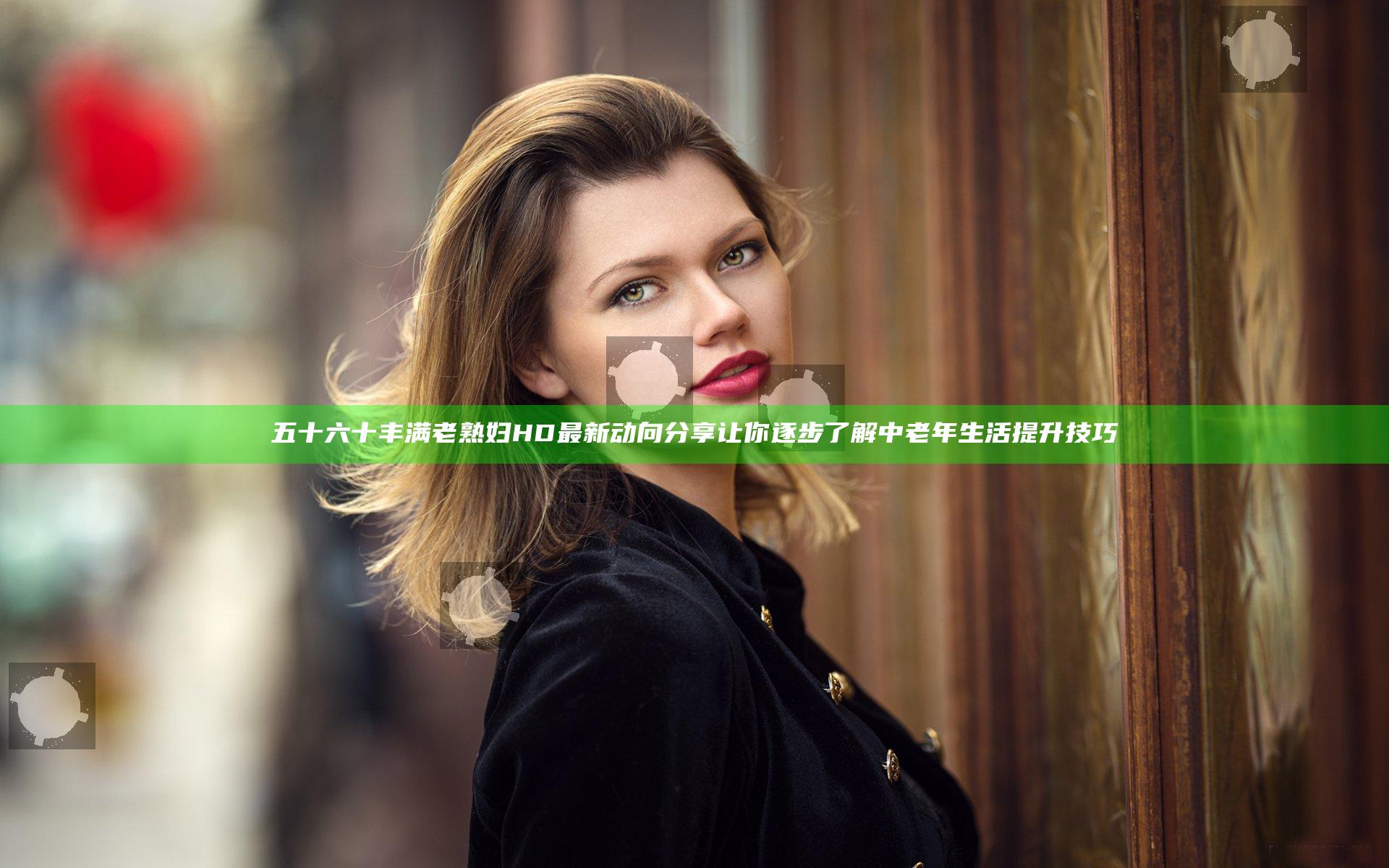 五十六十丰满老熟妇HD最新动向分享让你逐步了解中老年生活提升技巧