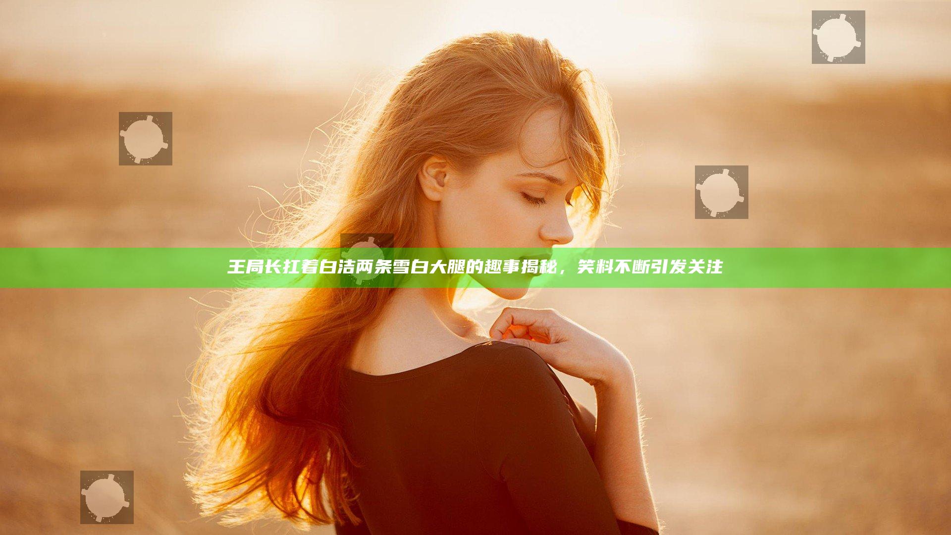 王局长扛着白洁两条雪白大腿的趣事揭秘，笑料不断引发关注